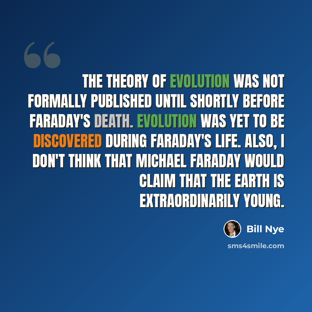“The theory of evolution was not formally published until shortly before Faraday's death. Evolution was yet to be discovered during Faraday's life. Also, I don't think that Michael Faraday would claim that the Earth is extraordinarily young.” quote by Bill Nye