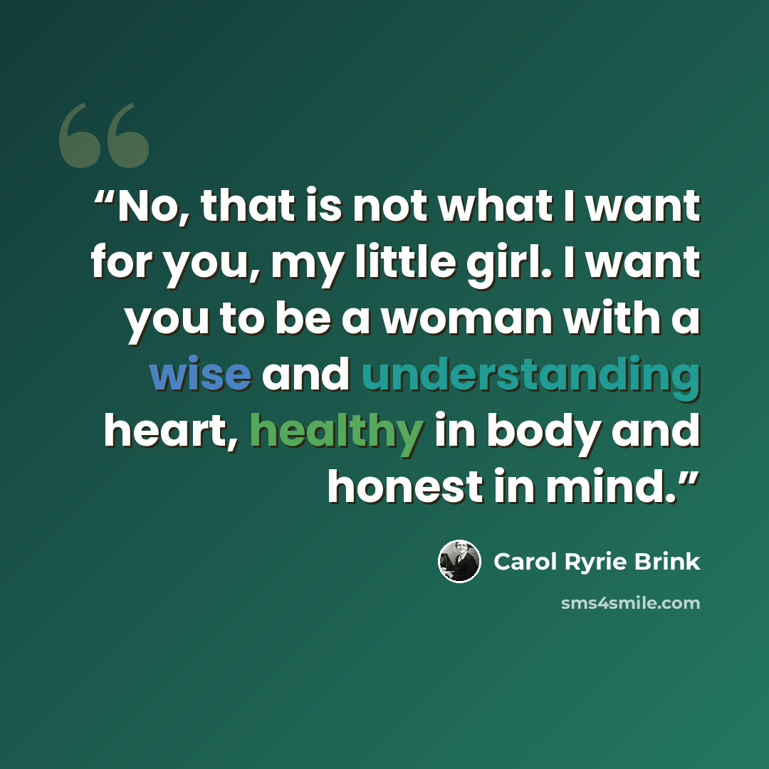 “No, that is not what I want for you, my little girl. I want you to be a woman with a wise and understanding heart, healthy in body and honest in mind.” quote by Carol Ryrie Brink
