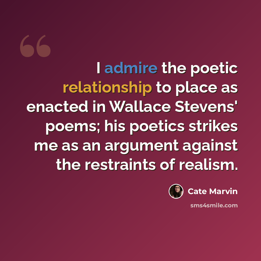 “I admire the poetic relationship to place as enacted in Wallace Stevens' poems; his poetics strikes me as an argument against the restraints of realism.” quote by Cate Marvin
