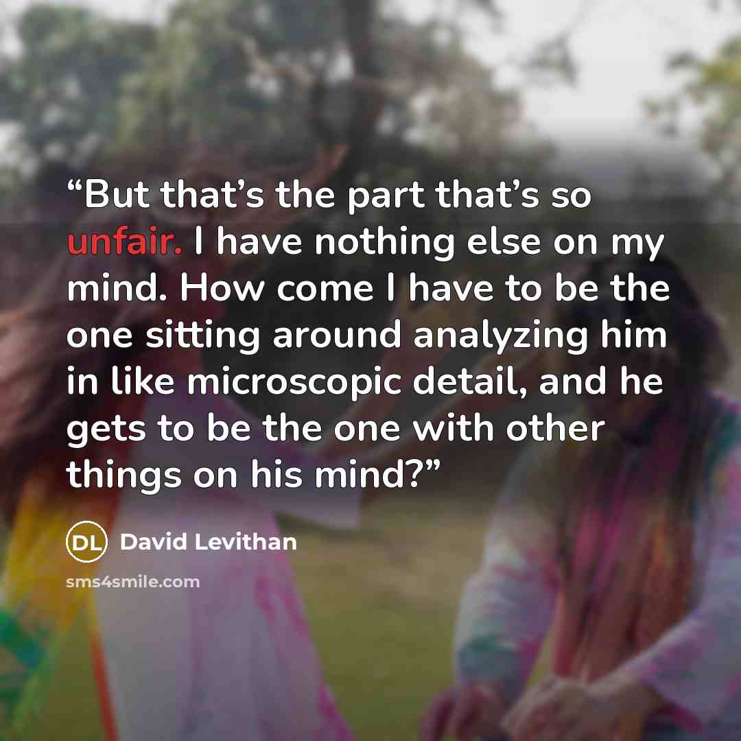 “But that’s the part that’s so unfair. I have nothing else on my mind. How come I have to be the one sitting around analyzing him in like microscopic detail, and he gets to be the one with other things on his mind?” quote by David Levithan