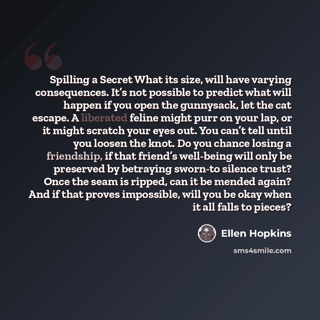 “Spilling a Secret What its size, will have varying consequences. It’s not possible to predict what will happen if you open the gunnysack, let the cat escape. A liberated feline might purr on your lap, or it might scratch your eyes out. You can’t tell until you loosen the knot. Do you chance losing…” quote by Ellen Hopkins
