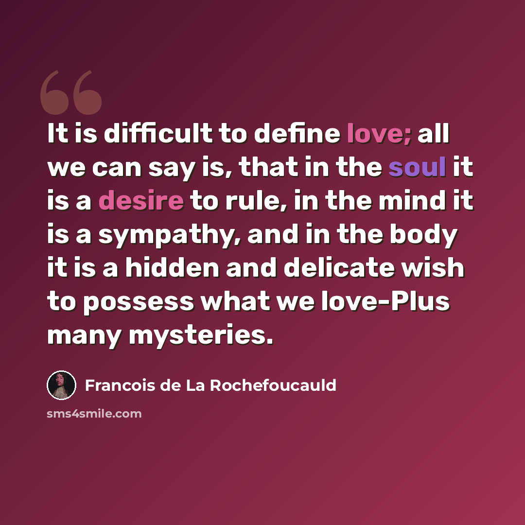“It is difficult to define love; all we can say is, that in the soul it is a desire to rule, in the mind it is a sympathy, and in the body it is a hidden and delicate wish to possess what we love-Plus many mysteries.” quote by Francois de La Rochefoucauld