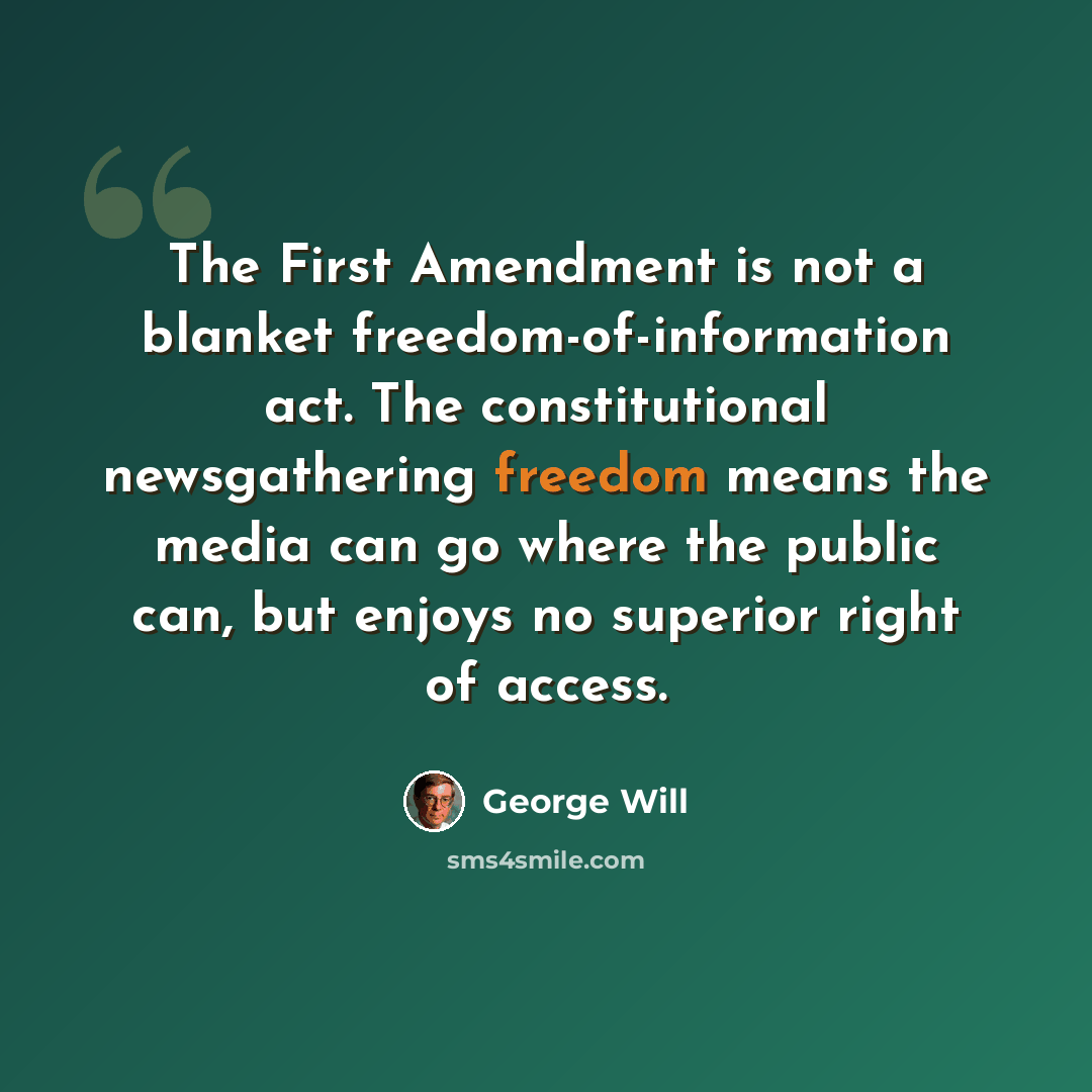 “The First Amendment is not a blanket freedom-of-information act. The constitutional newsgathering freedom means the media can go where the public can, but enjoys no superior right of access.” quote by George Will