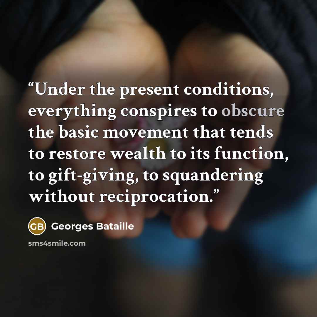 “Under the present conditions, everything conspires to obscure the basic movement that tends to restore wealth to its function, to gift-giving, to squandering without reciprocation.” quote by Georges Bataille