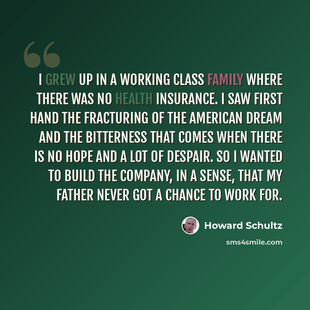 “I grew up in a working class family where there was no health insurance. I saw first hand the fracturing of the American dream and the bitterness that comes when there is no hope and a lot of despair. So I wanted to build the company, in a sense, that my father never got a chance to work for.” quote by Howard Schultz