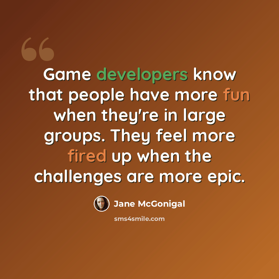 “Game developers know that people have more fun when they're in large groups. They feel more fired up when the challenges are more epic.” quote by Jane McGonigal
