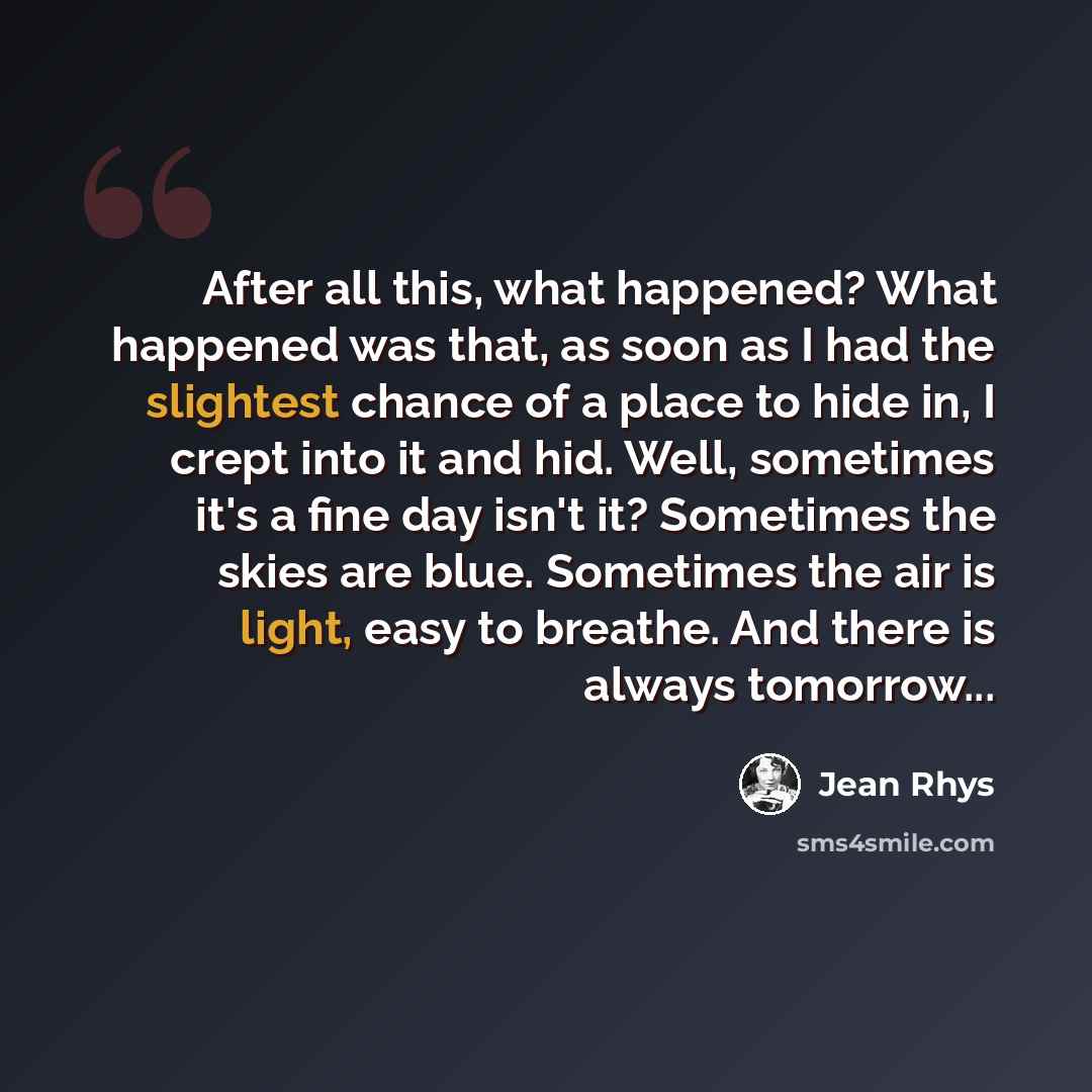 “After all this, what happened? What happened was that, as soon as I had the slightest chance of a place to hide in, I crept into it and hid. Well, sometimes it's a fine day isn't it? Sometimes the skies are blue. Sometimes the air is light, easy to breathe. And there is always tomorrow...” quote by Jean Rhys