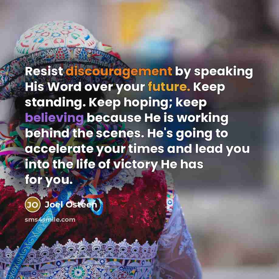 “Resist discouragement by speaking His Word over your future. Keep standing. Keep hoping; keep believing because He is working behind the scenes. He's going to accelerate your times and lead you into the life of victory He has for you.” quote by Joel Osteen