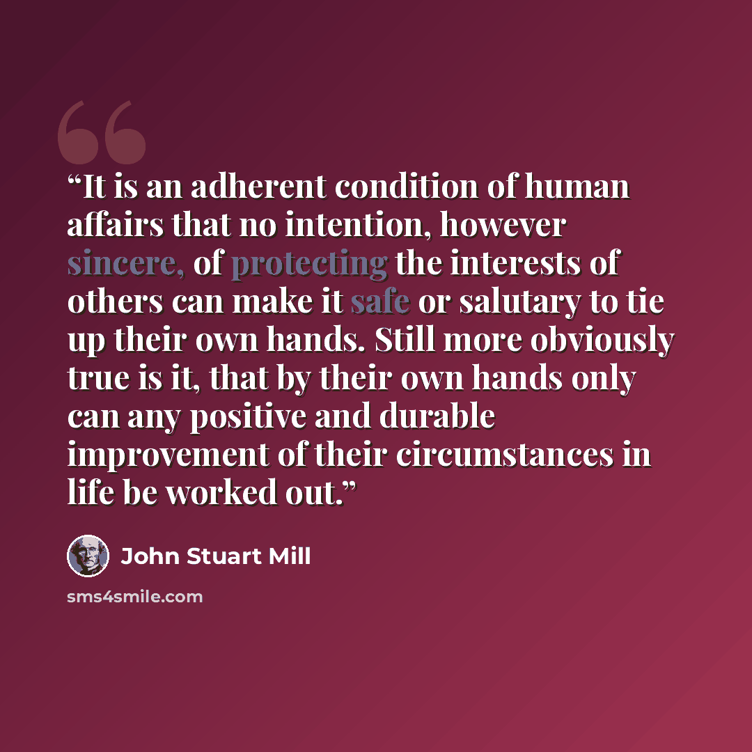 “It is an adherent condition of human affairs that no intention, however sincere, of protecting the interests of others can make it safe or salutary to tie up their own hands. Still more obviously true is it, that by their own hands only can any positive and durable improvement of their…” quote by John Stuart Mill