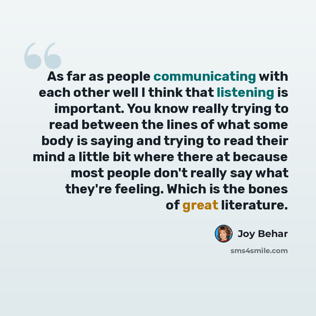 “As far as people communicating with each other well I think that listening is important. You know really trying to read between the lines of what some body is saying and trying to read their mind a little bit where there at because most people don't really say what they're feeling. Which is the…” quote by Joy Behar