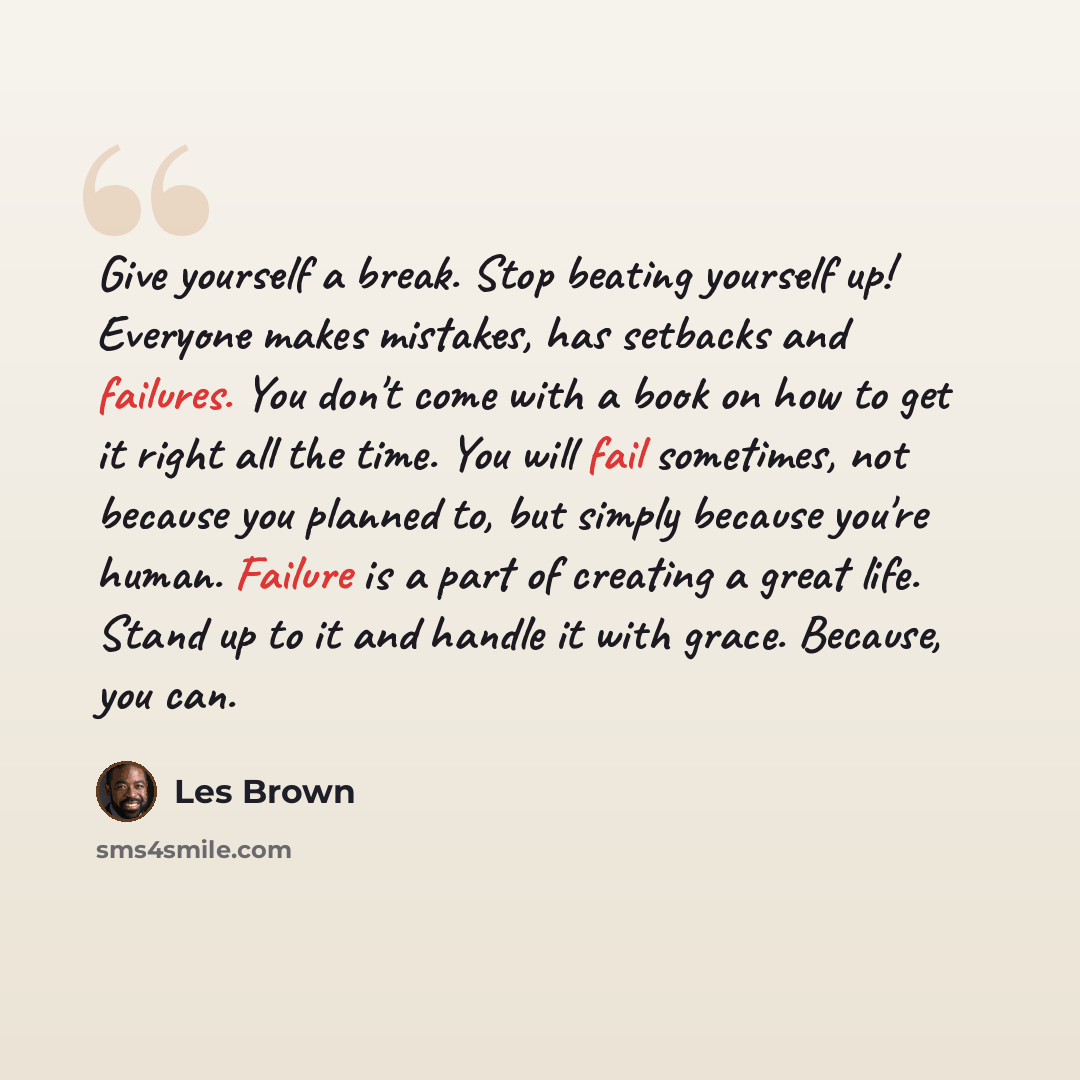 “Give yourself a break. Stop beating yourself up! Everyone makes mistakes, has setbacks and failures. You don't come with a book on how to get it right all the time. You will fail sometimes, not because you planned to, but simply because you're human. Failure is a part of creating a great life…” quote by Les Brown