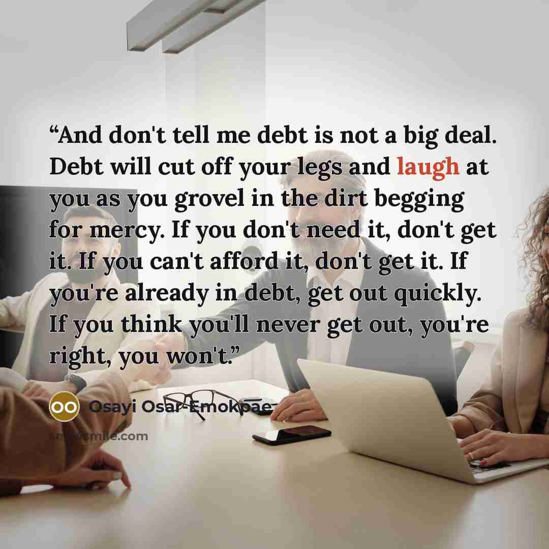 “And don't tell me debt is not a big deal. Debt will cut off your legs and laugh at you as you grovel in the dirt begging for mercy. If you don't need it, don't get it. If you can't afford it, don't get it. If you're already in debt, get out quickly. If you think you'll never get out, you're right…” quote by Osayi Osar-Emokpae
