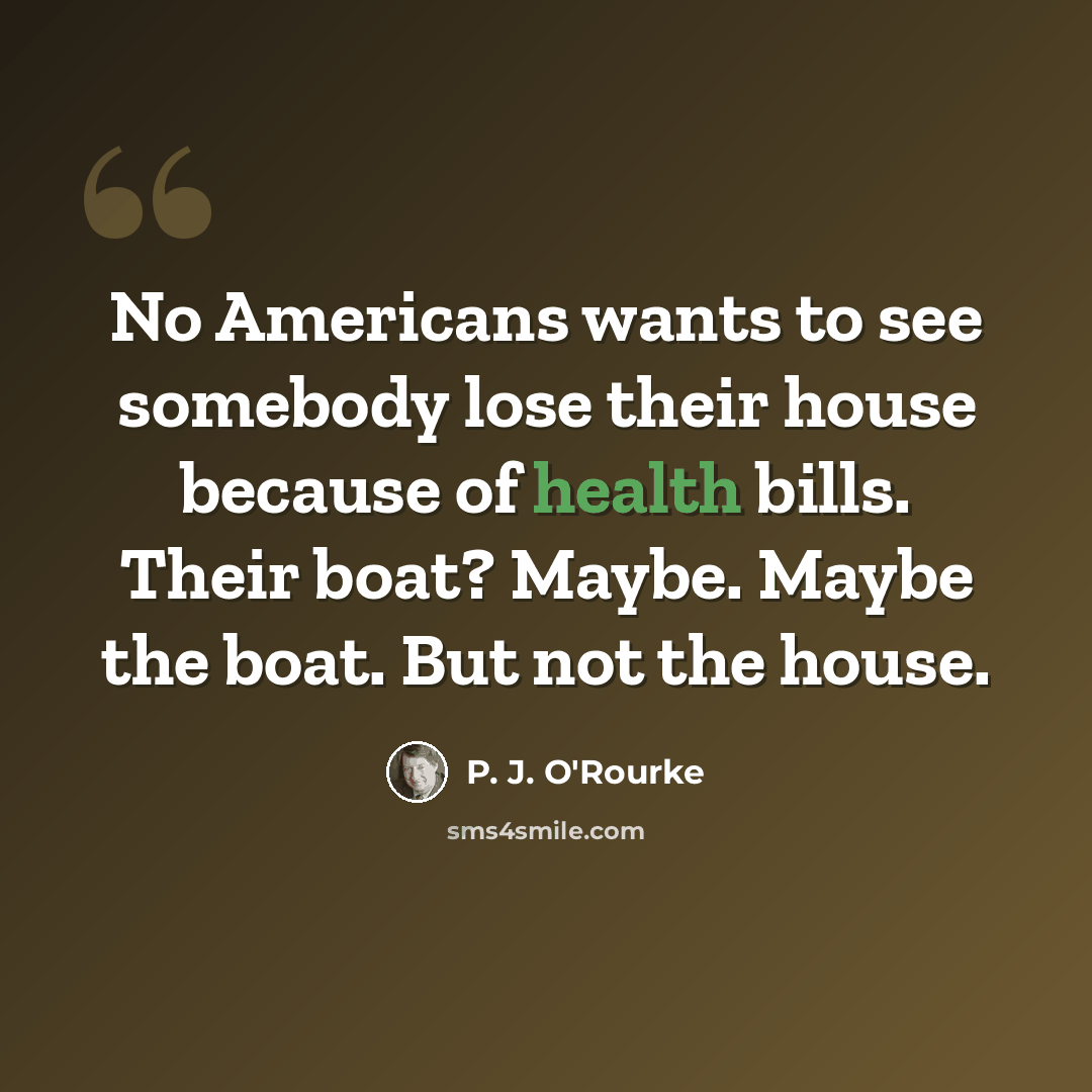 “No Americans wants to see somebody lose their house because of health bills. Their boat? Maybe. Maybe the boat. But not the house.” quote by P. J. O'Rourke