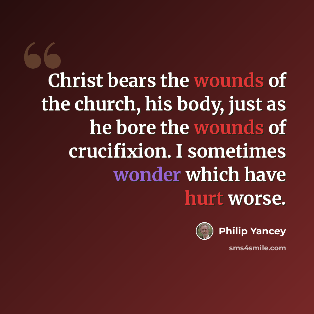 “Christ bears the wounds of the church, his body, just as he bore the wounds of crucifixion. I sometimes wonder which have hurt worse.” quote by Philip Yancey