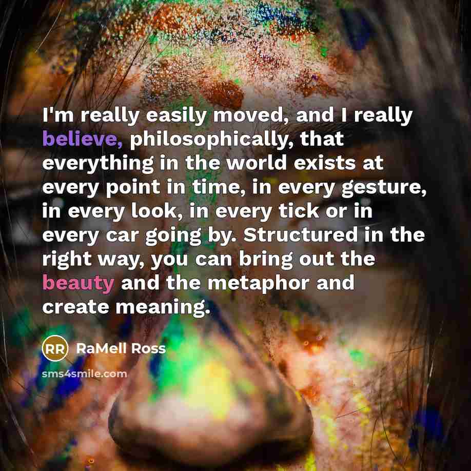 “I'm really easily moved, and I really believe, philosophically, that everything in the world exists at every point in time, in every gesture, in every look, in every tick or in every car going by. Structured in the right way, you can bring out the beauty and the metaphor and create meaning.” quote by RaMell Ross
