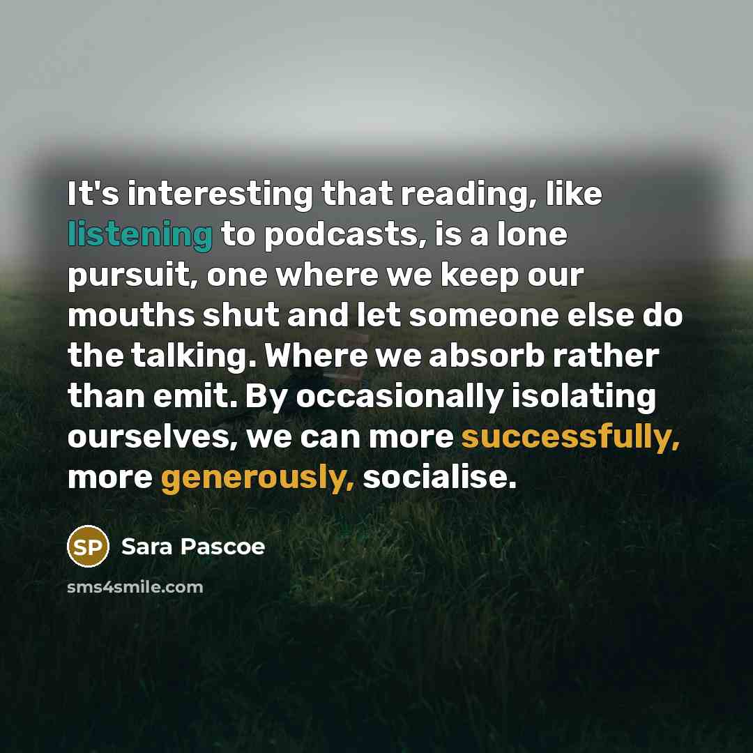“It's interesting that reading, like listening to podcasts, is a lone pursuit, one where we keep our mouths shut and let someone else do the talking. Where we absorb rather than emit. By occasionally isolating ourselves, we can more successfully, more generously, socialise.” quote by Sara Pascoe