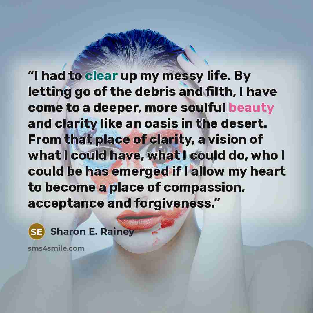 “I had to clear up my messy life. By letting go of the debris and filth, I have come to a deeper, more soulful beauty and clarity like an oasis in the desert. From that place of clarity, a vision of what I could have, what I could do, who I could be has emerged if I allow my heart to become a place…” quote by Sharon E. Rainey