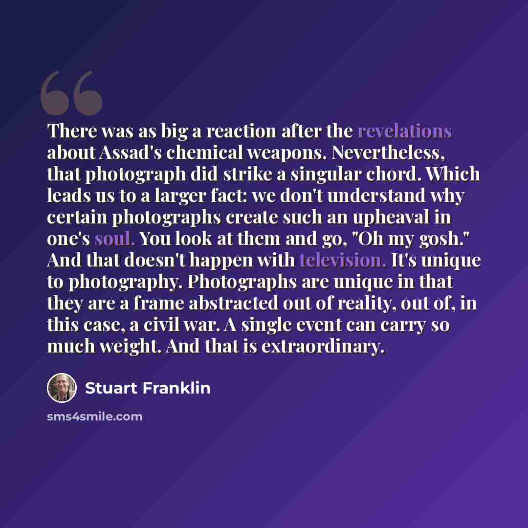 “There was as big a reaction after the revelations about Assad's chemical weapons. Nevertheless, that photograph did strike a singular chord. Which leads us to a larger fact: we don't understand why certain photographs create such an upheaval in one's soul. You look at them and go, "Oh my gosh."…” quote by Stuart Franklin