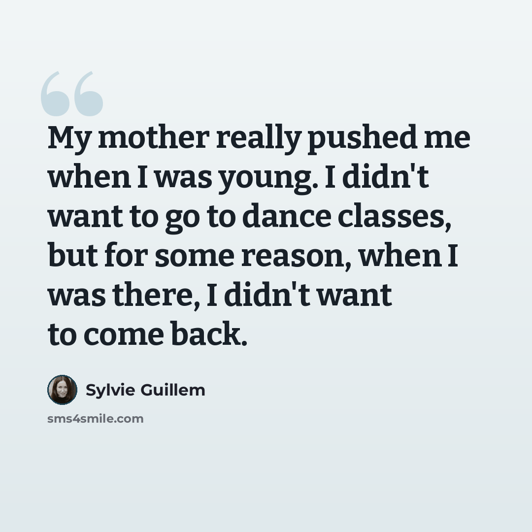 “My mother really pushed me when I was young. I didn't want to go to dance classes, but for some reason, when I was there, I didn't want to come back.” quote by Sylvie Guillem