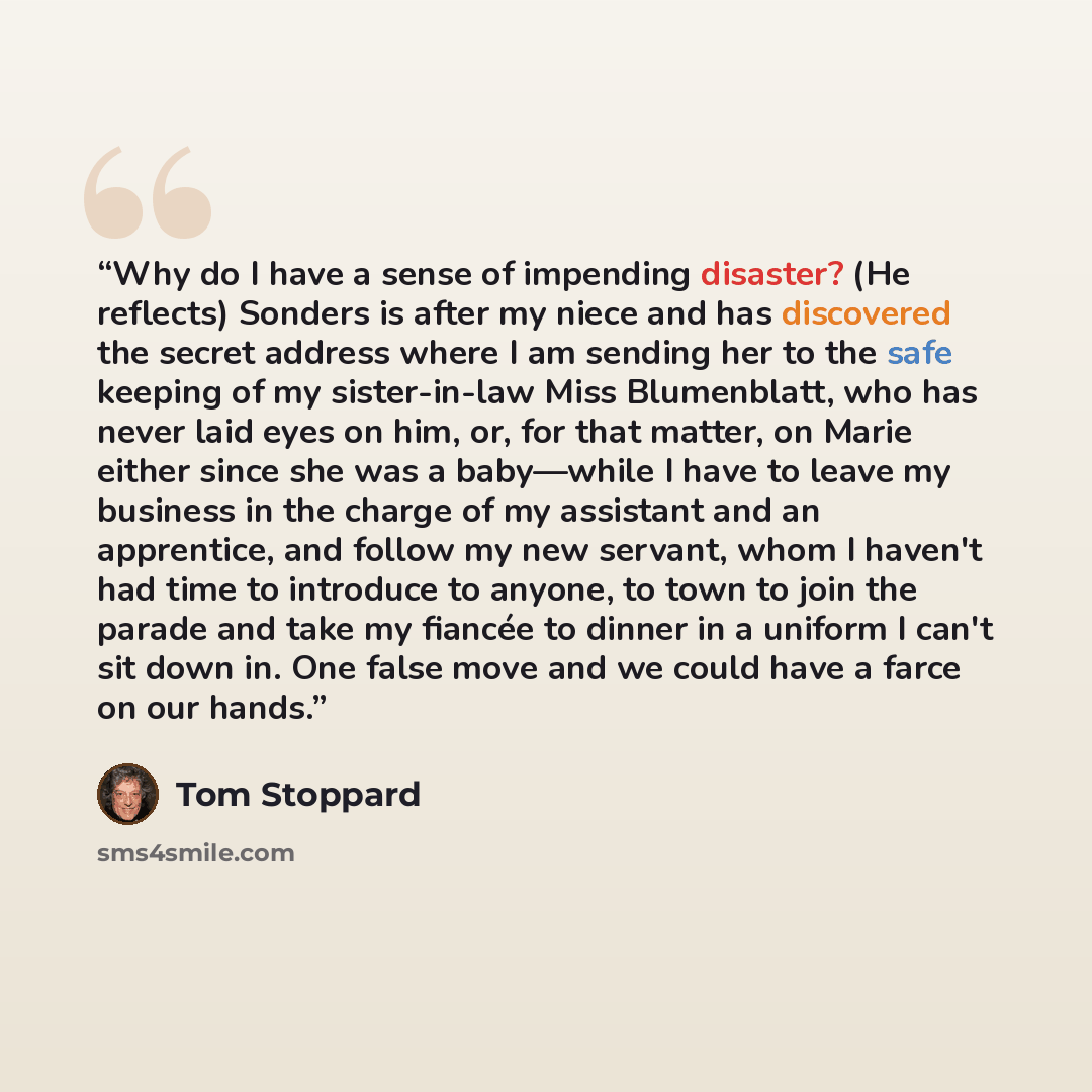 “Why do I have a sense of impending disaster? (He reflects) Sonders is after my niece and has discovered the secret address where I am sending her to the safe keeping of my sister-in-law Miss Blumenblatt, who has never laid eyes on him, or, for that matter, on Marie either since she was a…” quote by Tom Stoppard