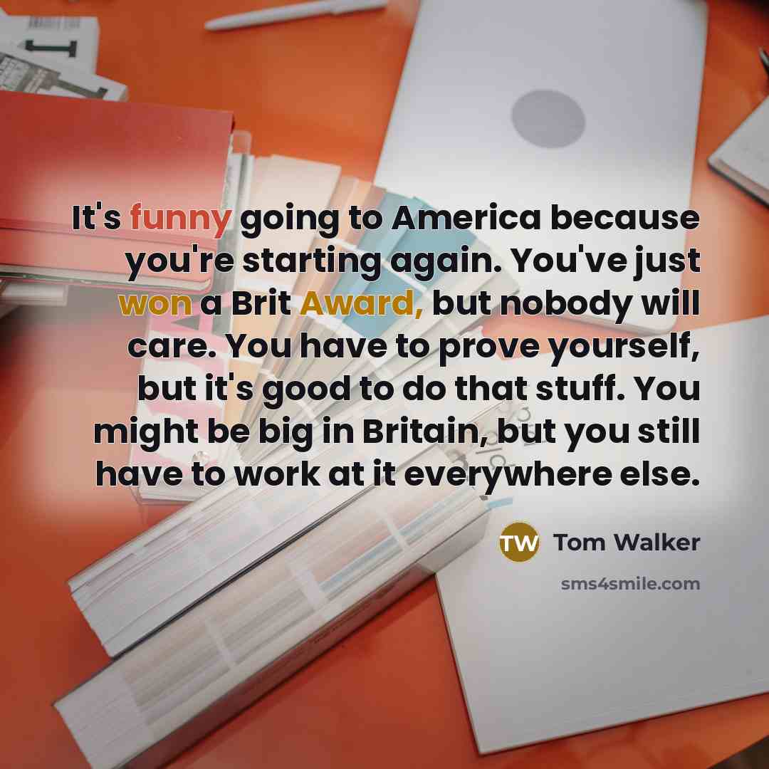 “It's funny going to America because you're starting again. You've just won a Brit Award, but nobody will care. You have to prove yourself, but it's good to do that stuff. You might be big in Britain, but you still have to work at it everywhere else.” quote by Tom Walker
