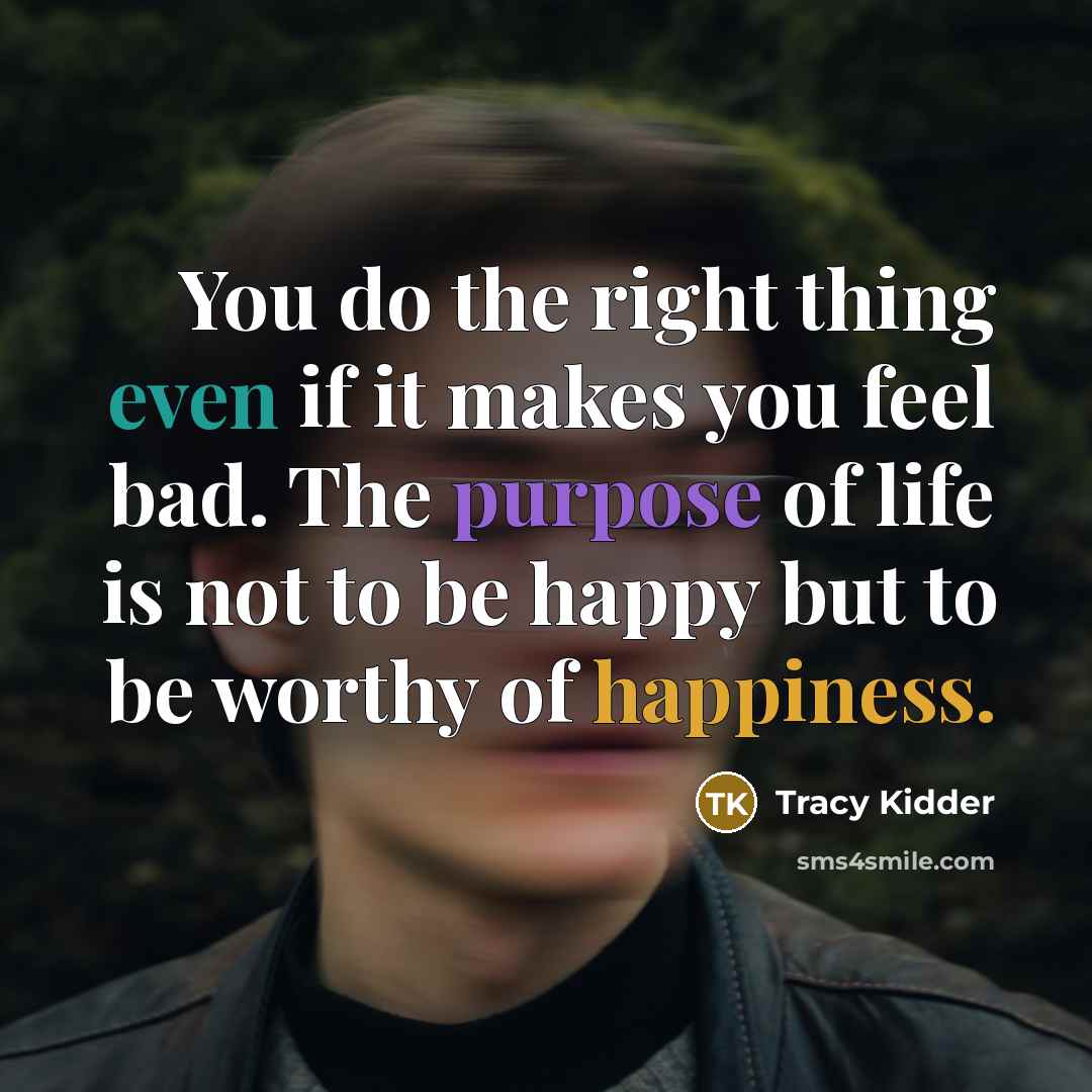 “You do the right thing even if it makes you feel bad. The purpose of life is not to be happy but to be worthy of happiness.” quote by Tracy Kidder