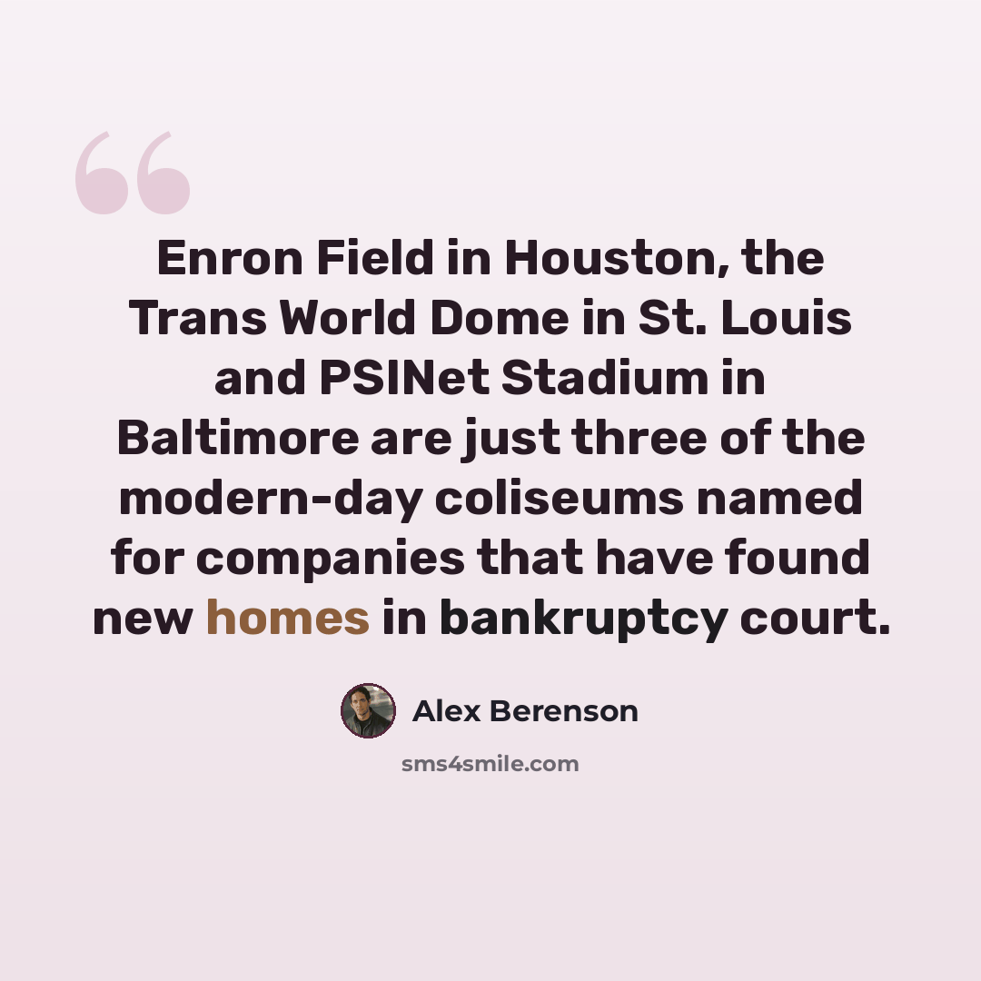 “Enron Field in Houston, the Trans World Dome in St. Louis and PSINet Stadium in Baltimore are just three of the modern-day coliseums named for companies that have found new homes in bankruptcy court.” quote by Alex Berenson