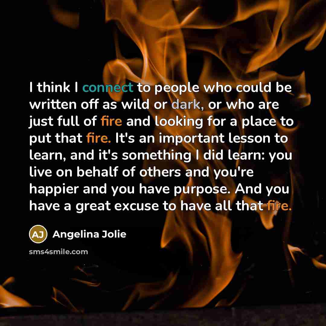 “I think I connect to people who could be written off as wild or dark, or who are just full of fire and looking for a place to put that fire. It's an important lesson to learn, and it's something I did learn: you live on behalf of others and you're happier and you have purpose. And you have a great…” quote by Angelina Jolie