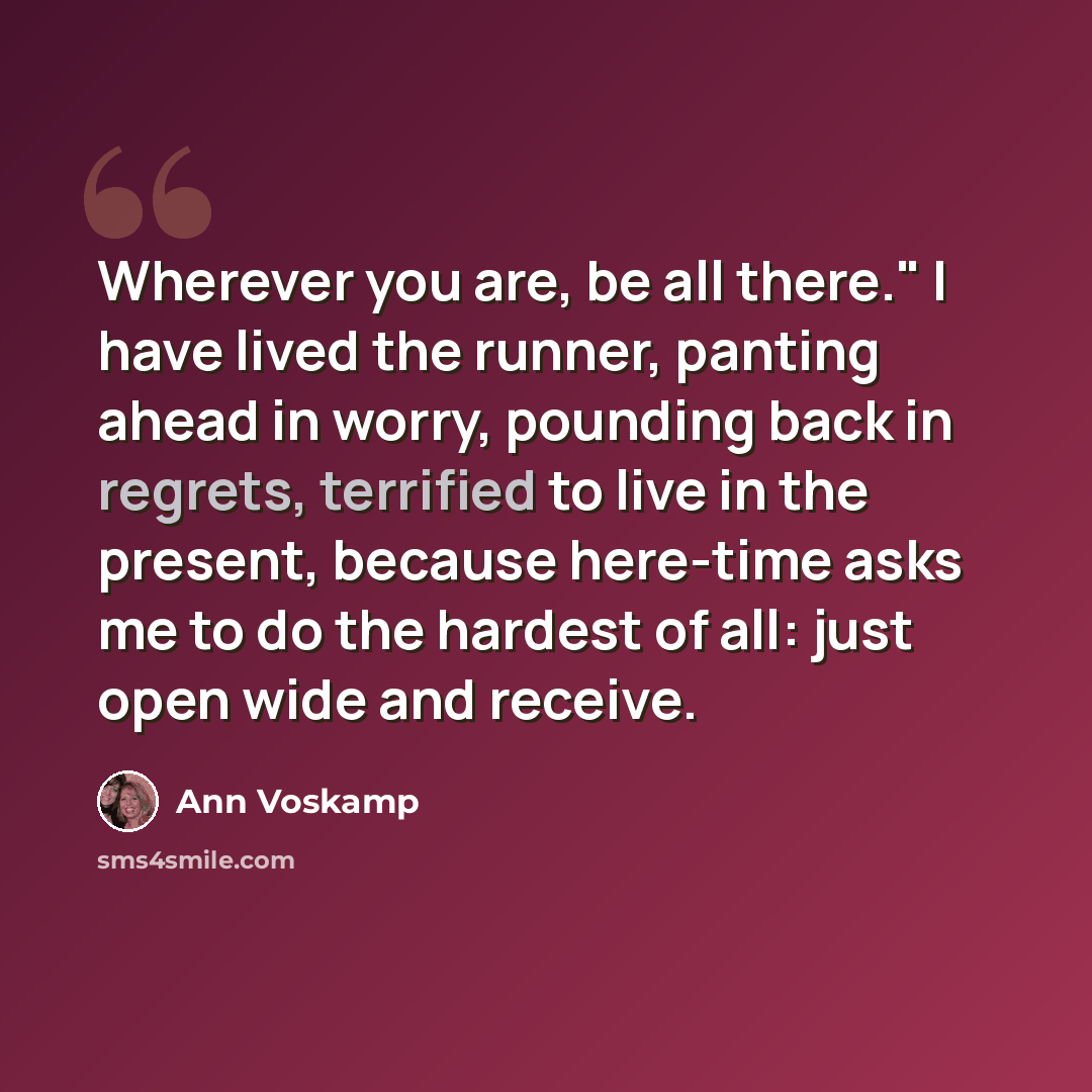 “Wherever you are, be all there." I have lived the runner, panting ahead in worry, pounding back in regrets, terrified to live in the present, because here-time asks me to do the hardest of all: just open wide and receive.” quote by Ann Voskamp