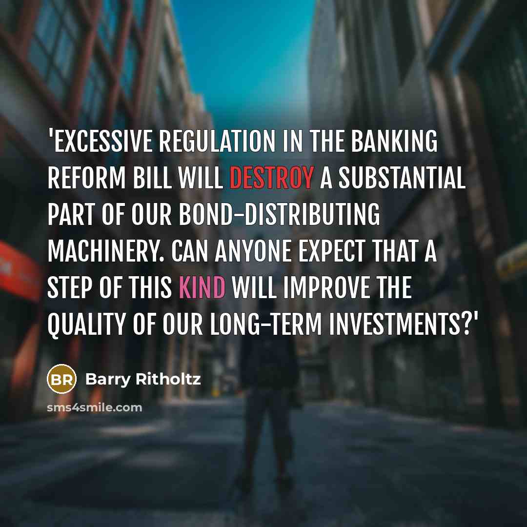 “'Excessive regulation in the banking reform bill will destroy a substantial part of our bond-distributing machinery. Can anyone expect that a step of this kind will improve the quality of our long-term investments?'” quote by Barry Ritholtz