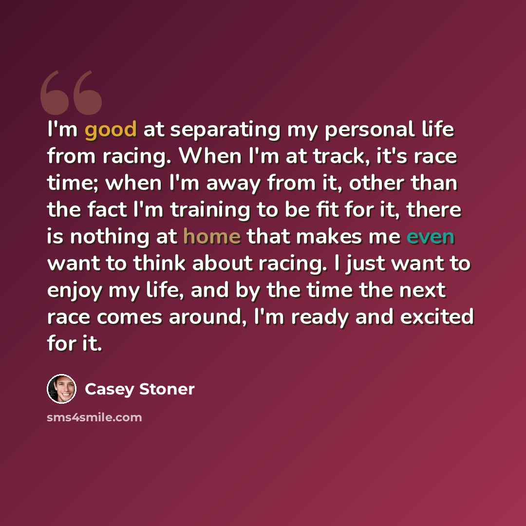 “I'm good at separating my personal life from racing. When I'm at track, it's race time; when I'm away from it, other than the fact I'm training to be fit for it, there is nothing at home that makes me even want to think about racing. I just want to enjoy my life, and by the time the next race…” quote by Casey Stoner