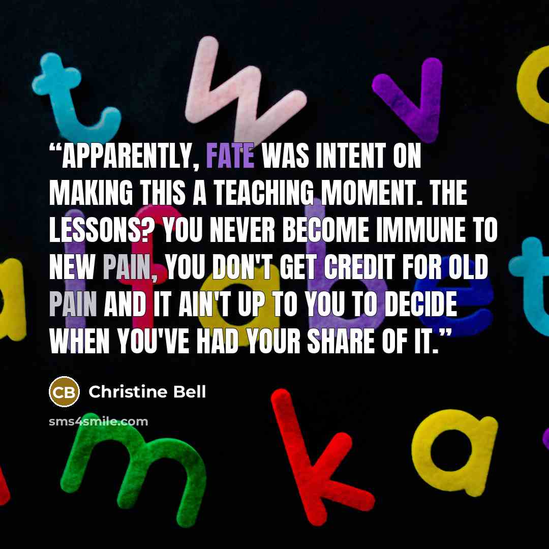“Apparently, fate was intent on making this a teaching moment. The lessons? You never become immune to new pain, you don't get credit for old pain and it ain't up to you to decide when you've had your share of it.” quote by Christine Bell