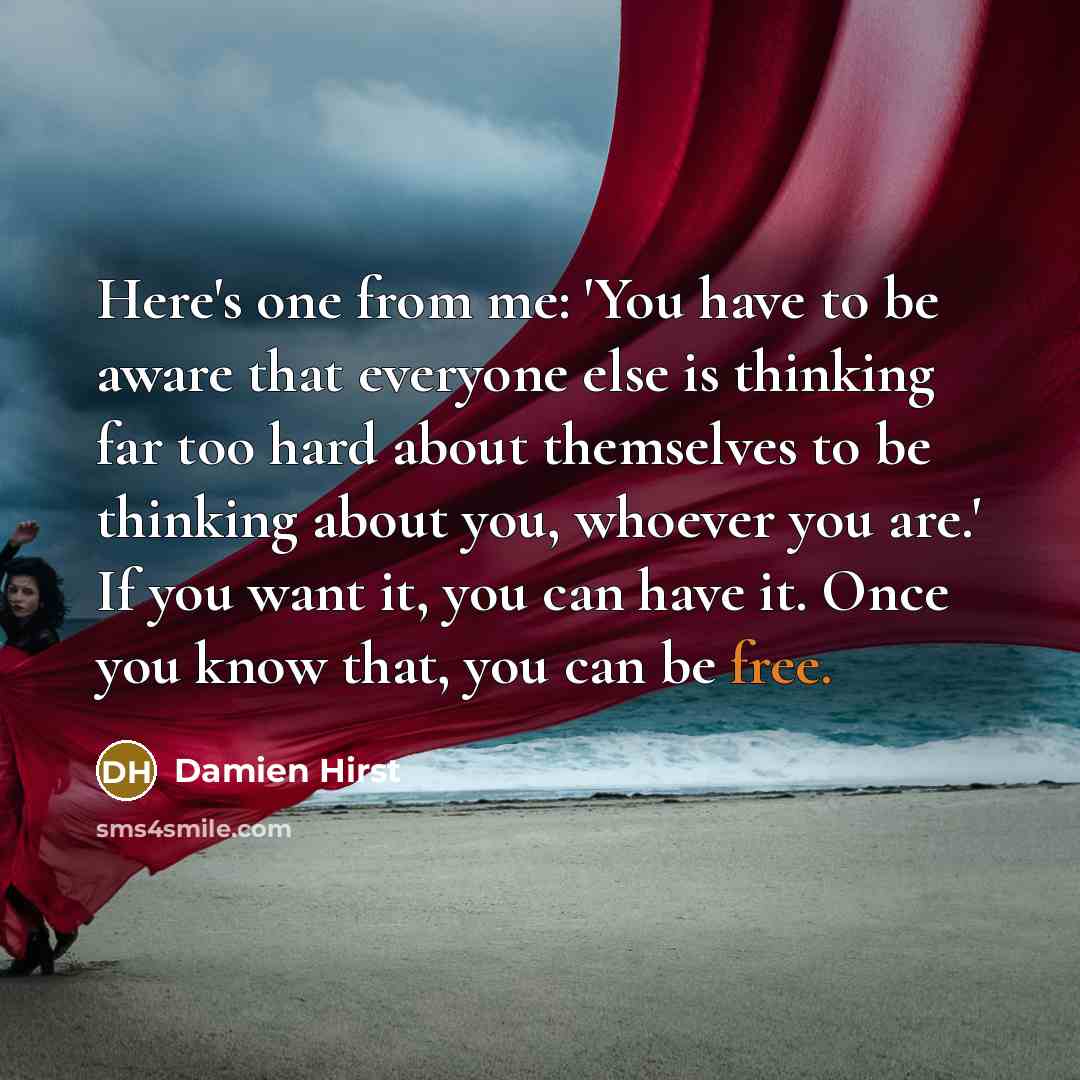 “Here's one from me: 'You have to be aware that everyone else is thinking far too hard about themselves to be thinking about you, whoever you are.' If you want it, you can have it. Once you know that, you can be free.” quote by Damien Hirst