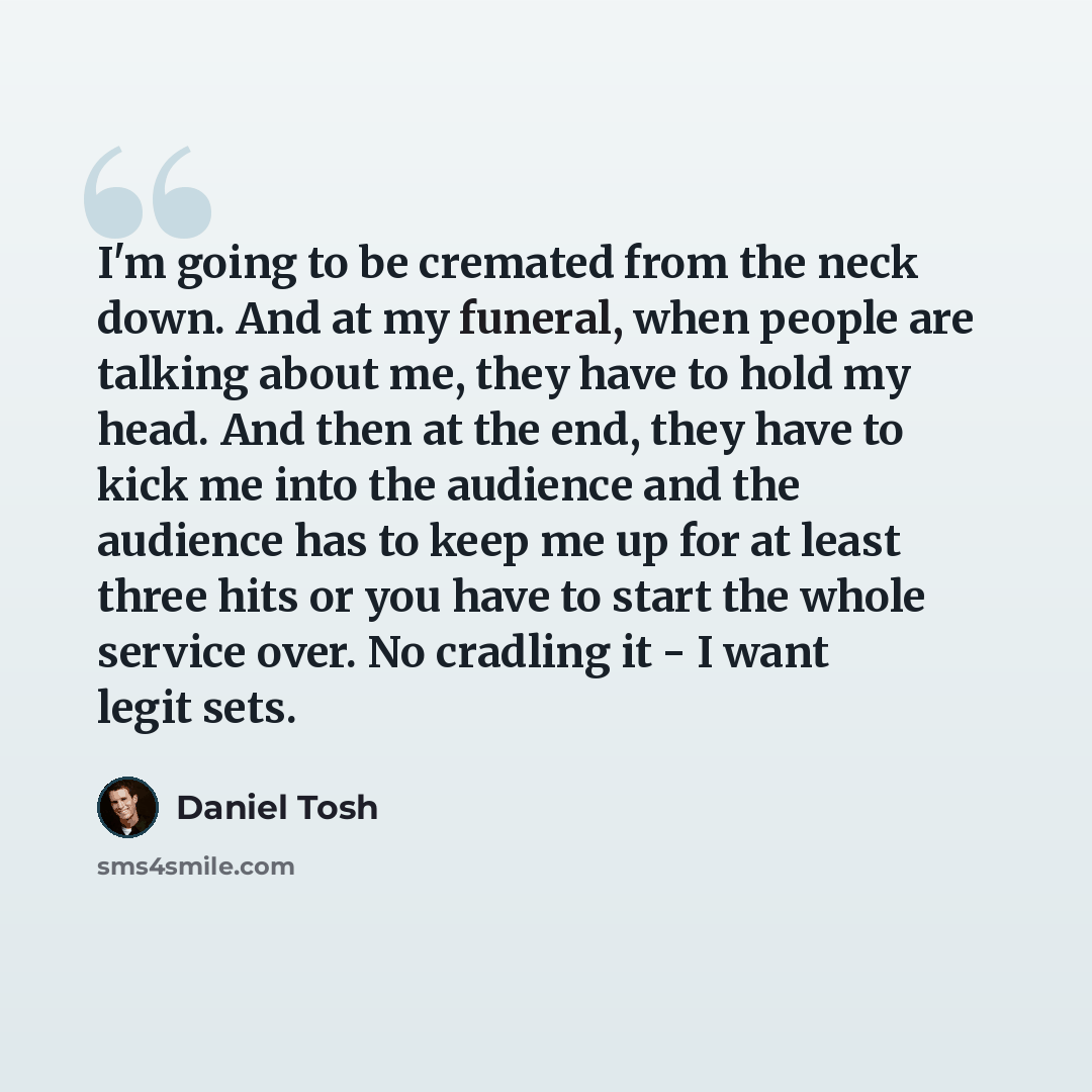 “I'm going to be cremated from the neck down. And at my funeral, when people are talking about me, they have to hold my head. And then at the end, they have to kick me into the audience and the audience has to keep me up for at least three hits or you have to start the whole service over. No…” quote by Daniel Tosh
