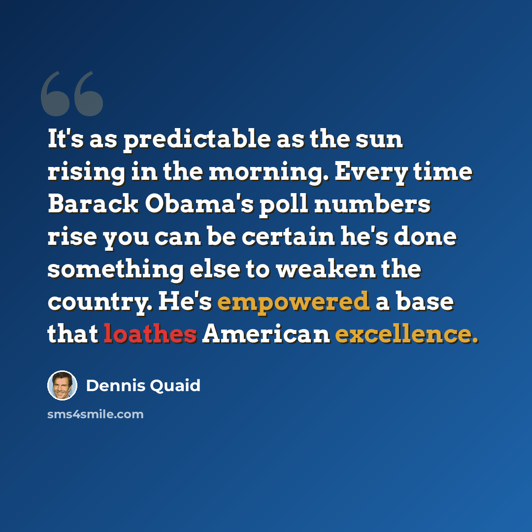 “It's as predictable as the sun rising in the morning. Every time Barack Obama's poll numbers rise you can be certain he's done something else to weaken the country. He's empowered a base that loathes American excellence.” quote by Dennis Quaid