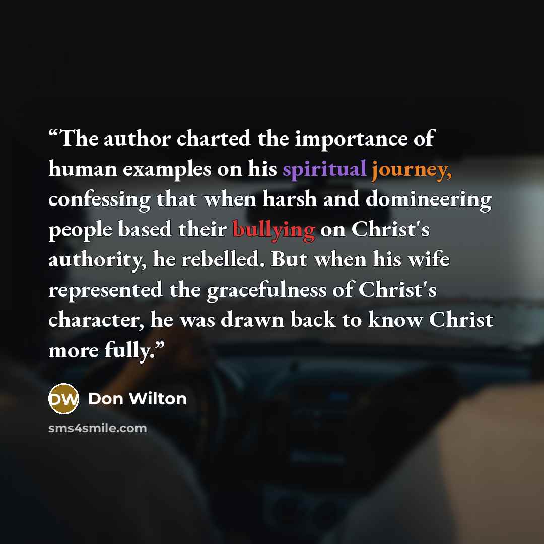 “The author charted the importance of human examples on his spiritual journey, confessing that when harsh and domineering people based their bullying on Christ's authority, he rebelled. But when his wife represented the gracefulness of Christ's character, he was drawn back to know Christ more fully.” quote by Don Wilton