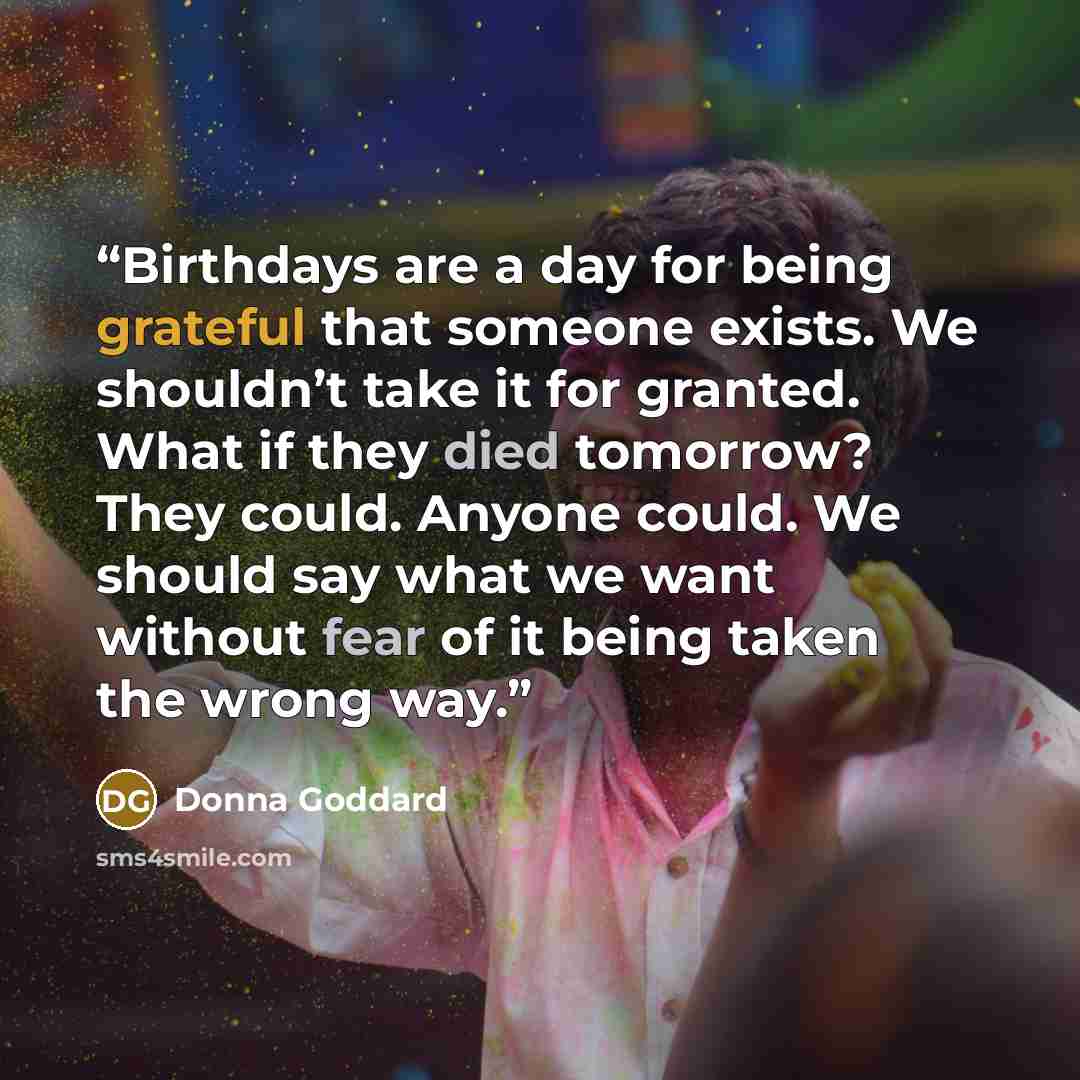 “Birthdays are a day for being grateful that someone exists. We shouldn’t take it for granted. What if they died tomorrow? They could. Anyone could. We should say what we want without fear of it being taken the wrong way.” quote by Donna Goddard