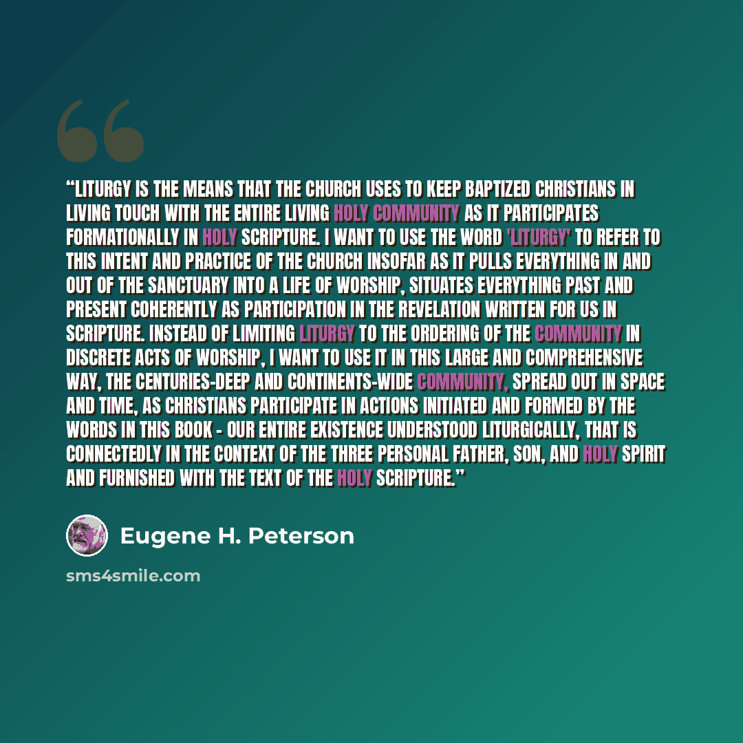 “Liturgy is the means that the church uses to keep baptized Christians in living touch with the entire living holy community as it participates formationally in Holy Scripture. I want to use the word 'liturgy' to refer to this intent and practice of the church insofar as it pulls everything in and…” quote by Eugene H. Peterson