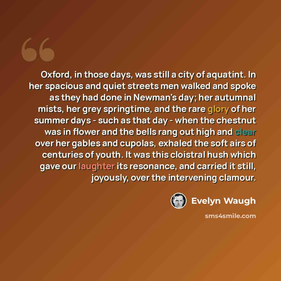 “Oxford, in those days, was still a city of aquatint. In her spacious and quiet streets men walked and spoke as they had done in Newman's day; her autumnal mists, her grey springtime, and the rare glory of her summer days - such as that day - when the chestnut was in flower and the bells rang out…” quote by Evelyn Waugh