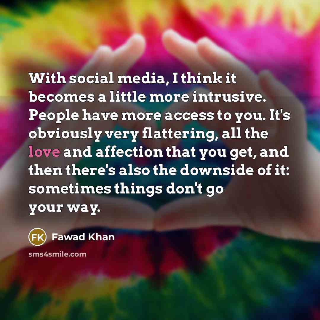 “With social media, I think it becomes a little more intrusive. People have more access to you. It's obviously very flattering, all the love and affection that you get, and then there's also the downside of it: sometimes things don't go your way.” quote by Fawad Khan