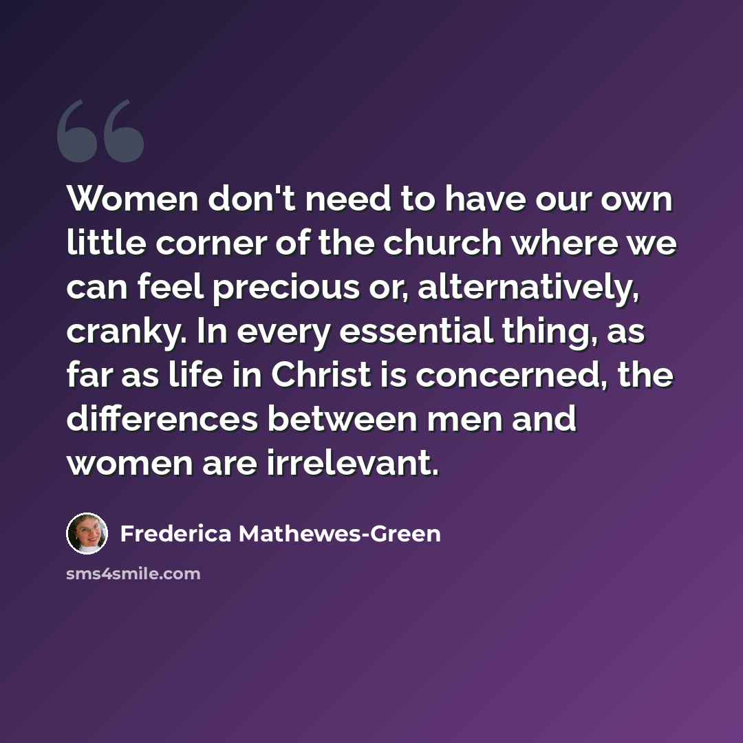 “Women don't need to have our own little corner of the church where we can feel precious or, alternatively, cranky. In every essential thing, as far as life in Christ is concerned, the differences between men and women are irrelevant.” quote by Frederica Mathewes-Green