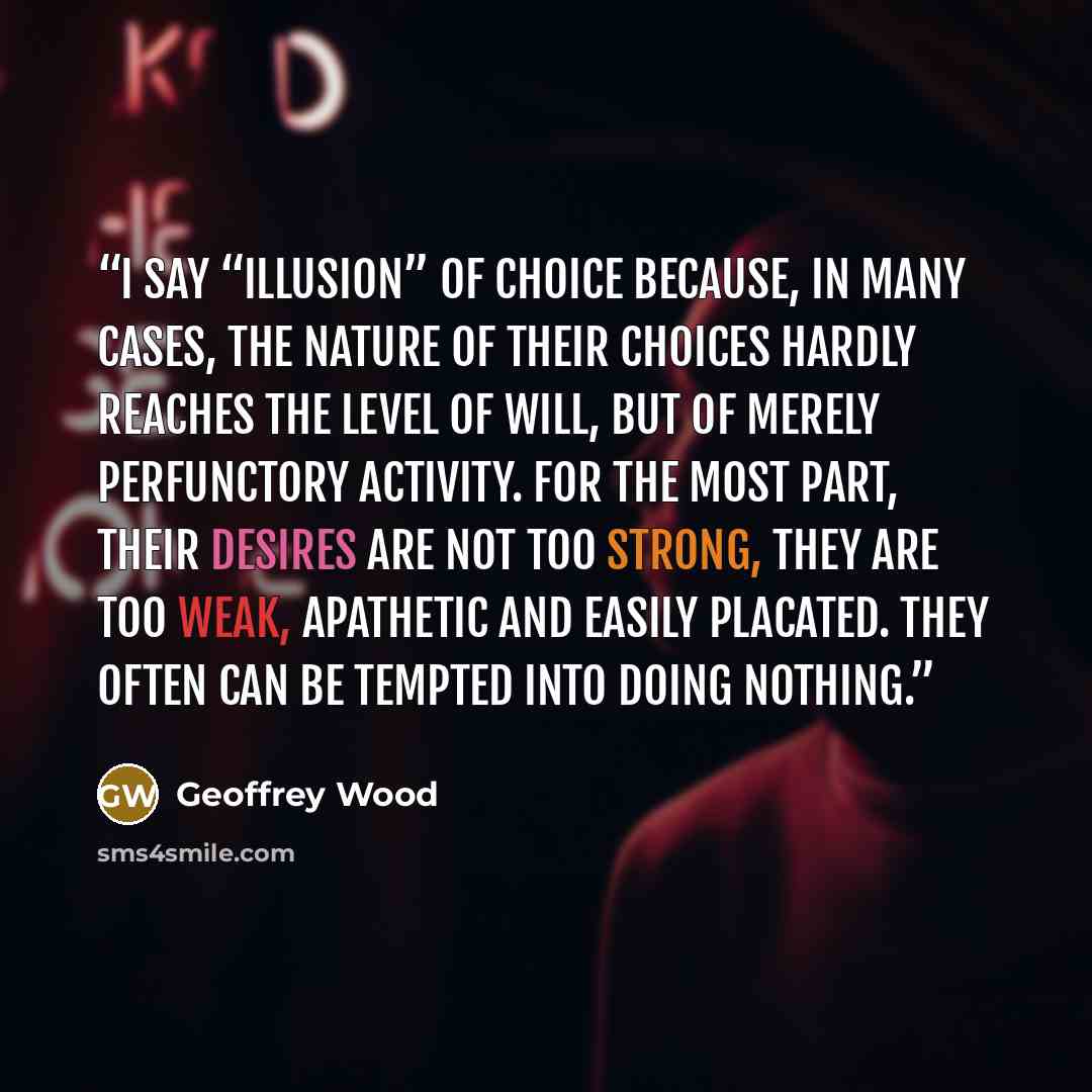 “I say “illusion” of choice because, in many cases, the nature of their choices hardly reaches the level of will, but of merely perfunctory activity. For the most part, their desires are not too strong, they are too weak, apathetic and easily placated. They often can be tempted into doing Nothing.” quote by Geoffrey Wood