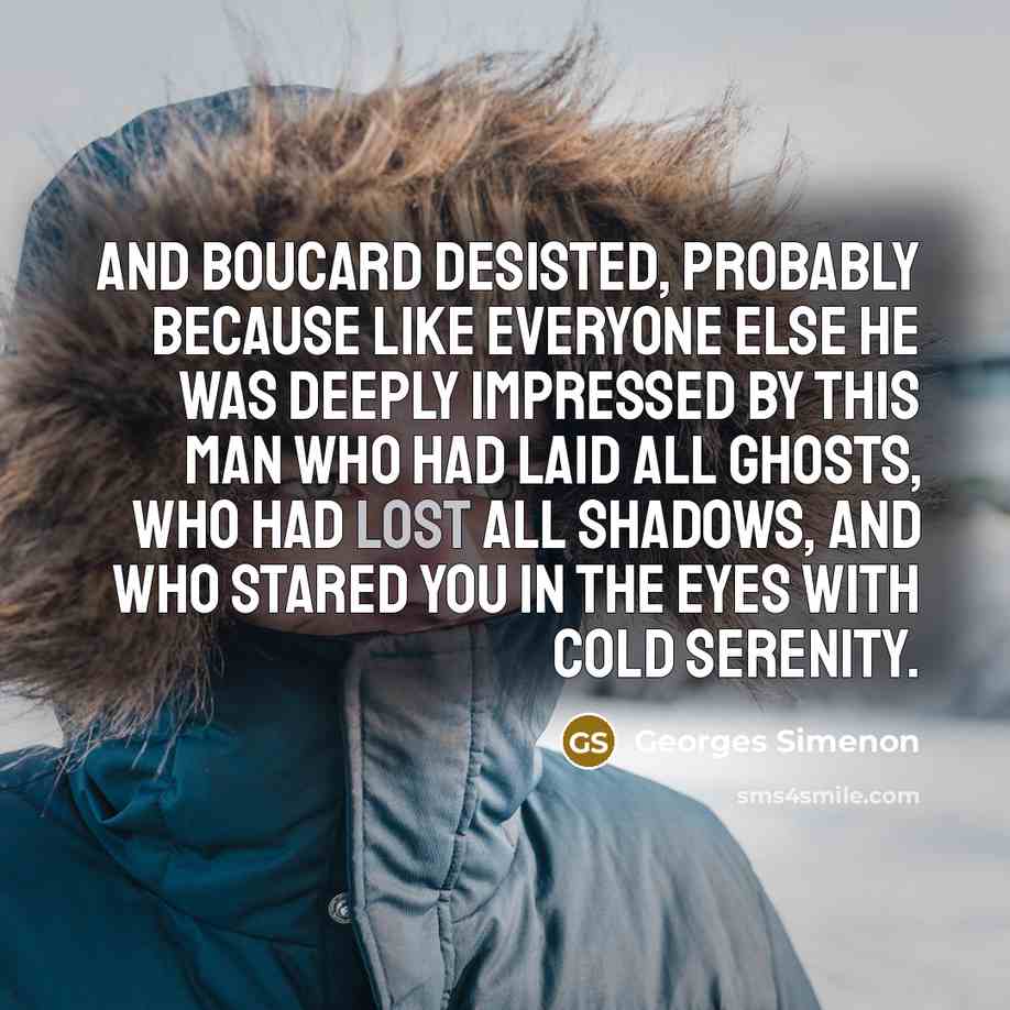 “And Boucard desisted, probably because like everyone else he was deeply impressed by this man who had laid all ghosts, who had lost all shadows, and who stared you in the eyes with cold serenity.” quote by Georges Simenon