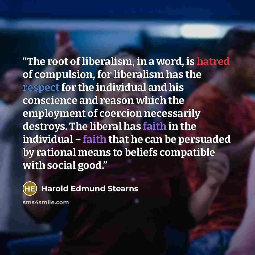 “The root of liberalism, in a word, is hatred of compulsion, for liberalism has the respect for the individual and his conscience and reason which the employment of coercion necessarily destroys. The liberal has faith in the individual – faith that he can be persuaded by rational means to beliefs…” quote by Harold Edmund Stearns