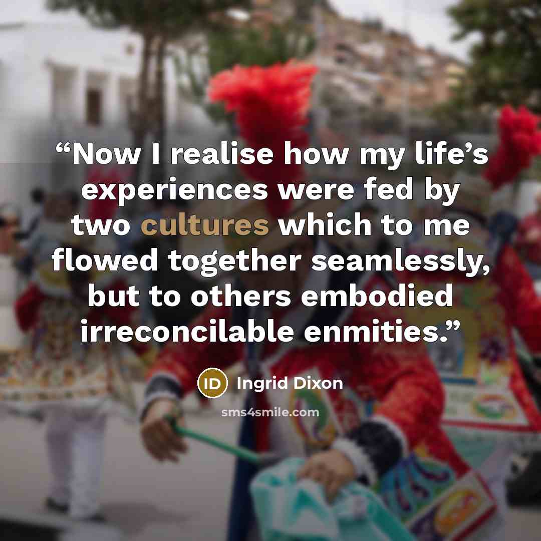 “Now I realise how my life’s experiences were fed by two cultures which to me flowed together seamlessly, but to others embodied irreconcilable enmities.” quote by Ingrid Dixon