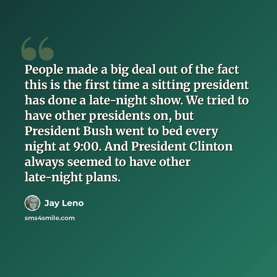 “People made a big deal out of the fact this is the first time a sitting president has done a late-night show. We tried to have other presidents on, but President Bush went to bed every night at 9:00. And President Clinton always seemed to have other late-night plans.” quote by Jay Leno