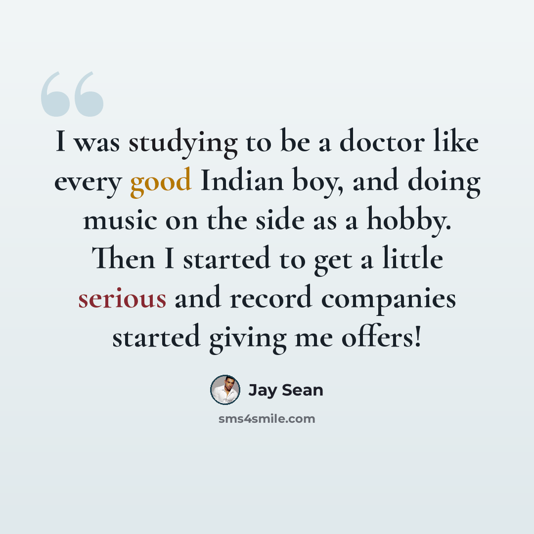“I was studying to be a doctor like every good Indian boy, and doing music on the side as a hobby. Then I started to get a little serious and record companies started giving me offers!” quote by Jay Sean