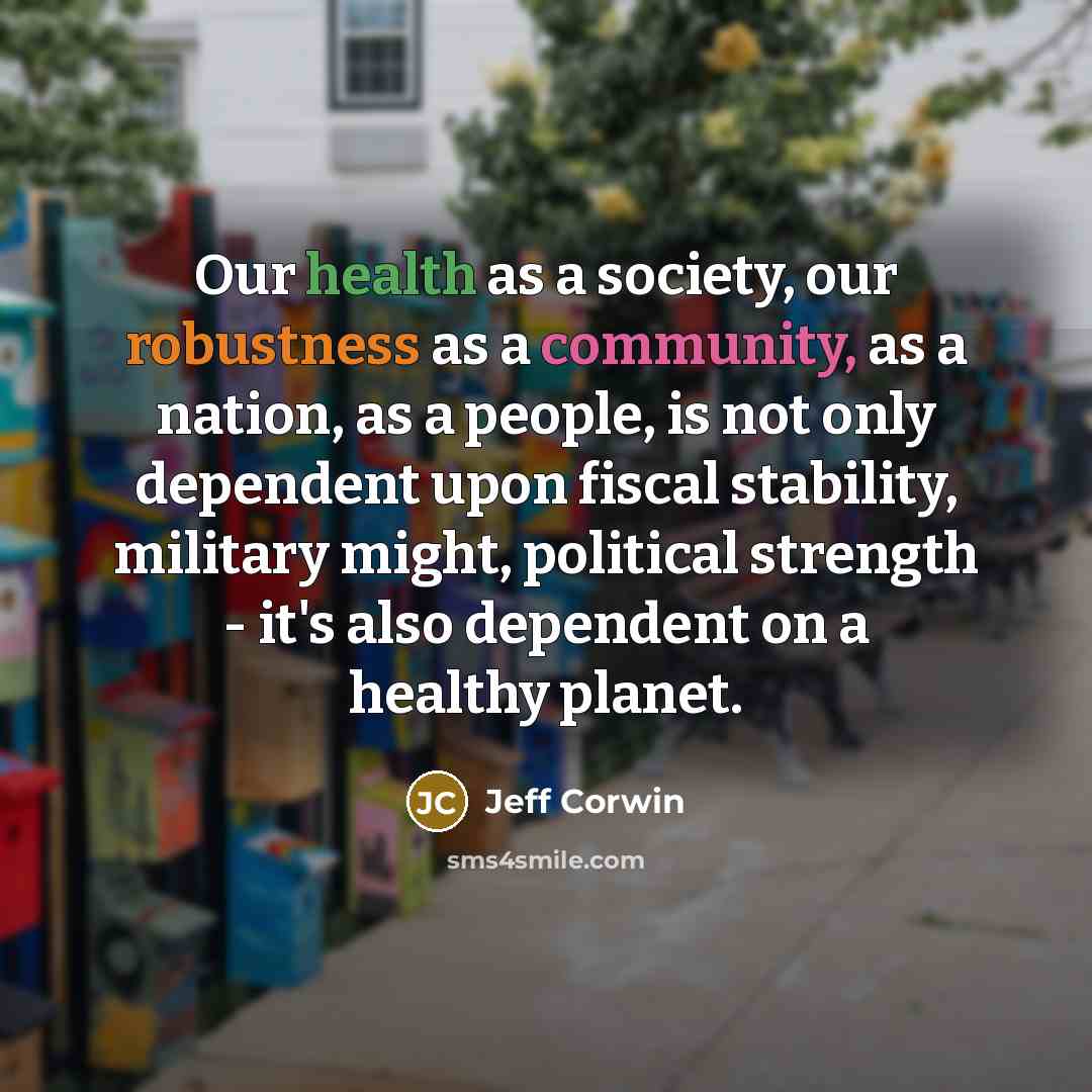 “Our health as a society, our robustness as a community, as a nation, as a people, is not only dependent upon fiscal stability, military might, political strength - it's also dependent on a healthy planet.” quote by Jeff Corwin