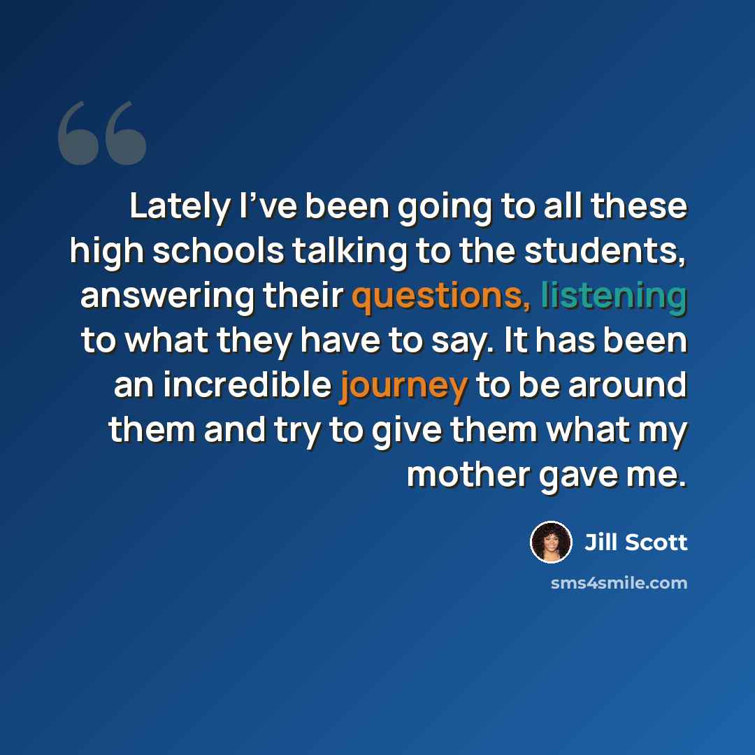 “Lately I've been going to all these high schools talking to the students, answering their questions, listening to what they have to say. It has been an incredible journey to be around them and try to give them what my mother gave me.” quote by Jill Scott