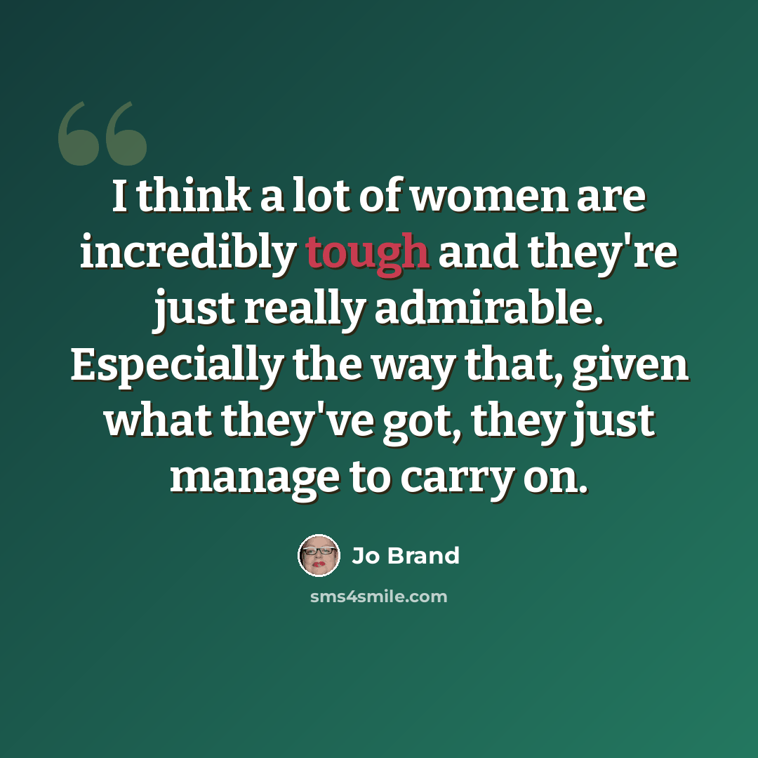 “I think a lot of women are incredibly tough and they're just really admirable. Especially the way that, given what they've got, they just manage to carry on.” quote by Jo Brand